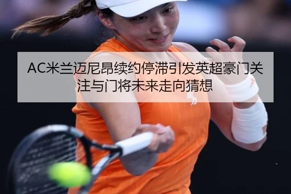 AC米兰迈尼昂续约停滞引发英超豪门关注与门将未来走向猜想