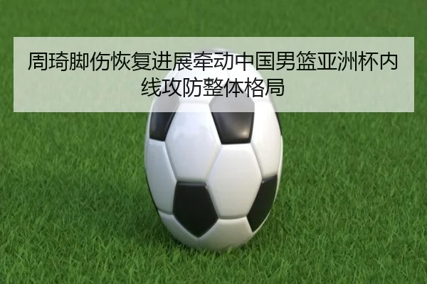 周琦脚伤恢复进展牵动中国男篮亚洲杯内线攻防整体格局
