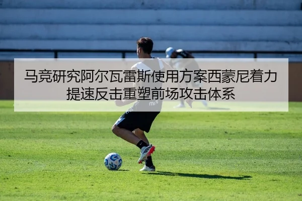 马竞研究阿尔瓦雷斯使用方案西蒙尼着力提速反击重塑前场攻击体系